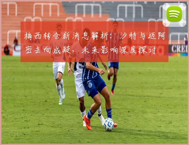 梅西转会新消息解析：沙特与迈阿密去向成疑，未来影响深度探讨
