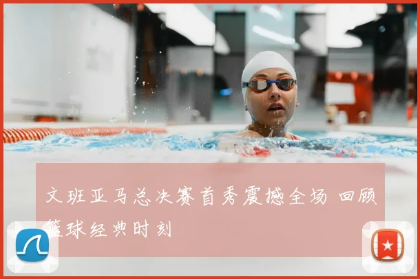 文班亚马总决赛首秀震撼全场 回顾篮球经典时刻