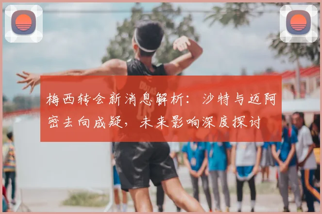 梅西转会新消息解析：沙特与迈阿密去向成疑，未来影响深度探讨