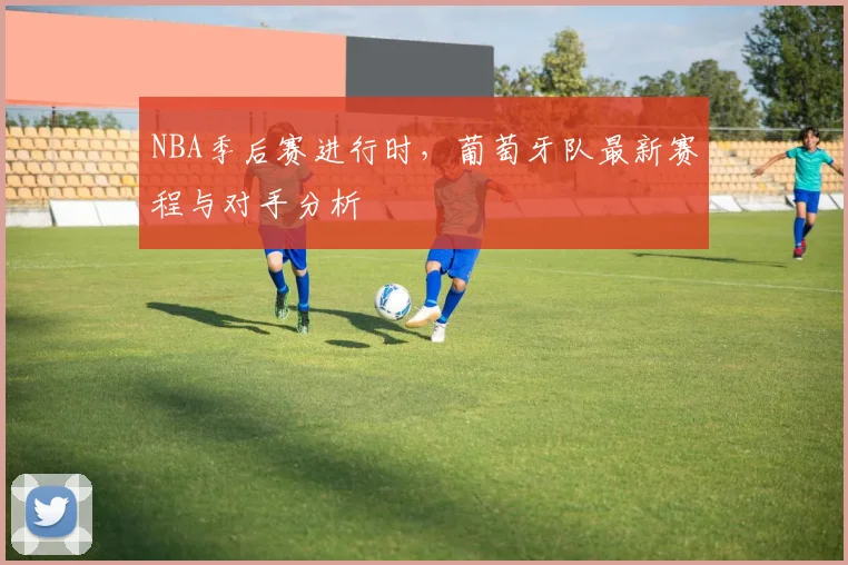 NBA季后赛进行时，葡萄牙队最新赛程与对手分析