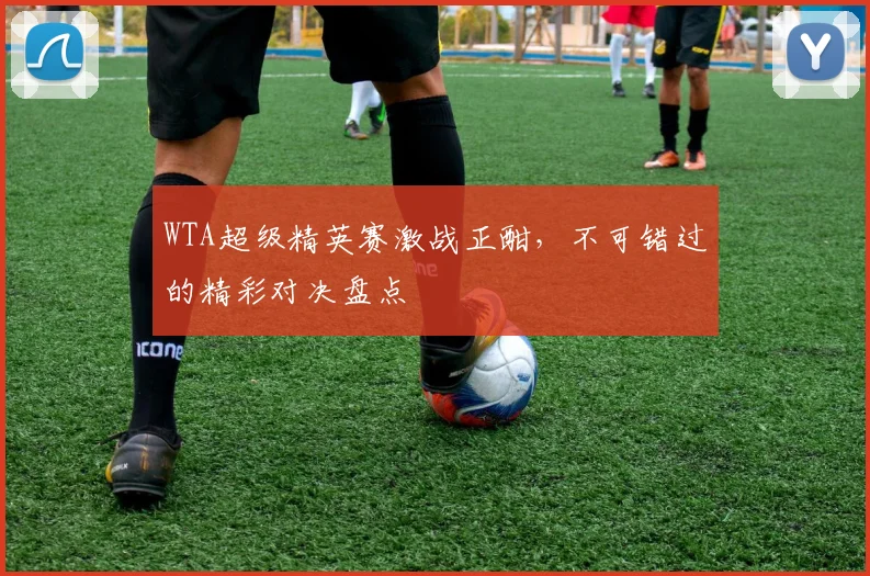 WTA超级精英赛激战正酣，不可错过的精彩对决盘点