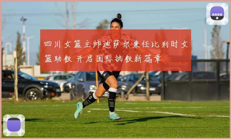 四川女篮主帅迪萨尔兼任比利时女篮助教 开启国际执教新篇章