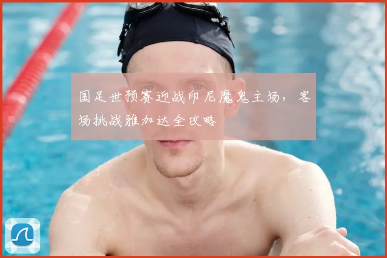 国足世预赛迎战印尼魔鬼主场，客场挑战雅加达全攻略