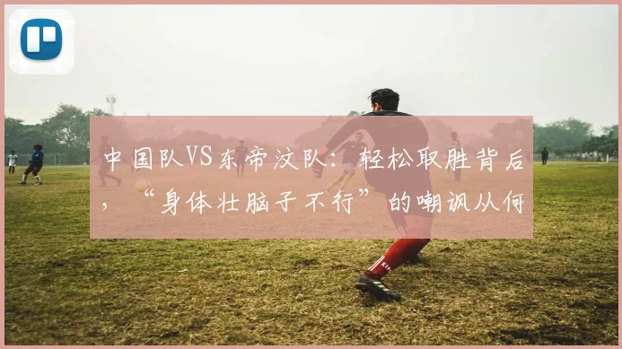中国队VS东帝汶队：轻松取胜背后，“身体壮脑子不行”的嘲讽从何而来