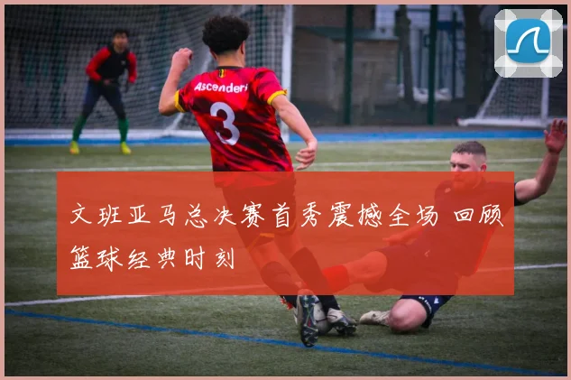 文班亚马总决赛首秀震撼全场 回顾篮球经典时刻