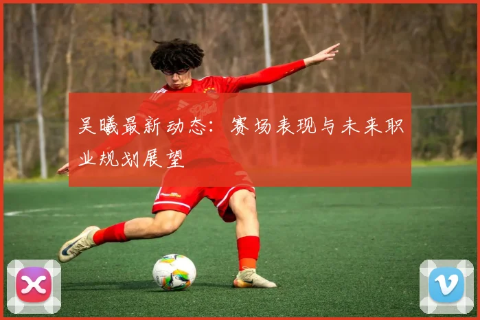 吴曦最新动态：赛场表现与未来职业规划展望
