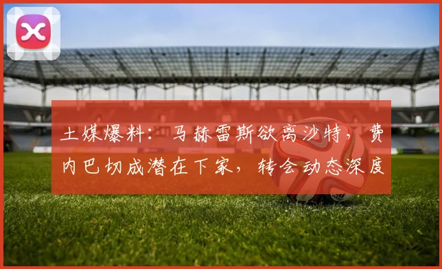 土媒爆料：马赫雷斯欲离沙特，费内巴切成潜在下家，转会动态深度解析