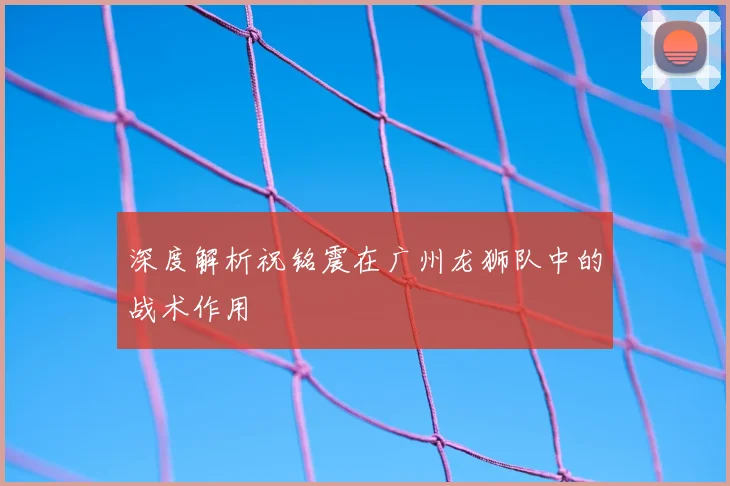 深度解析祝铭震在广州龙狮队中的战术作用