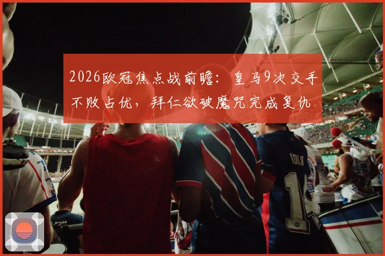 2026欧冠焦点战前瞻：皇马9次交手不败占优，拜仁欲破魔咒完成复仇，关键对决与胜负深度解析