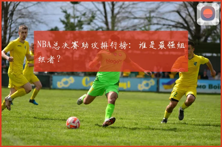 NBA总决赛助攻排行榜:谁是最强组织者?