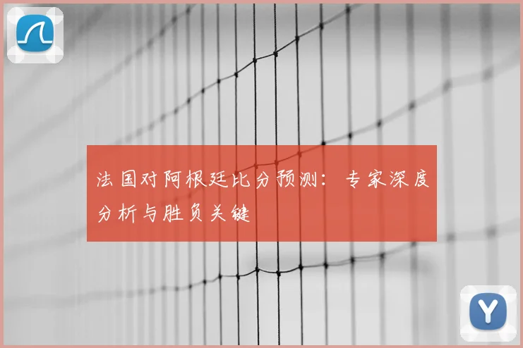 法国对阿根廷比分预测:专家深度分析与胜负关键