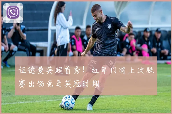 伍德曼英超首秀！红军门将上次联赛出场竟是英冠时期