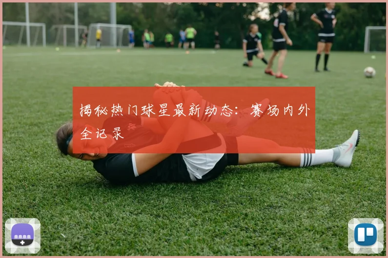 揭秘热门球星最新动态：赛场内外全记录