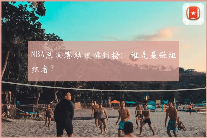 NBA总决赛助攻排行榜：谁是最强组织者？